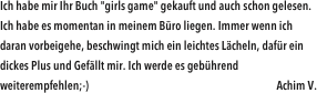Ich habe mir Ihr Buch "girls game" gekauft und auch schon gelesen. Ich habe es momentan in meinem Büro liegen. Immer wenn ich daran vorbeigehe, beschwingt mich ein leichtes Lächeln, dafür ein dickes Plus und Gefällt mir. Ich werde es gebührend weiterempfehlen;-)                                                                               Achim V.