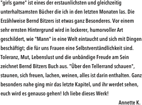 "girls game" ist eines der erstaunlichsten und gleichzeitig unterhaltsamsten Bücher die ich in den letzten Monaten las. Die Erzählweise Bernd Bitzers ist etwas ganz Besonderes. Vor einem sehr ernsten Hintergrund wird in lockerer, humorvoller Art geschildert, wie "Mann" in eine Welt eintaucht und sich mit Dingen beschäftigt; die für uns Frauen eine Selbstverständlichkeit sind. Toleranz, Mut, Lebenslust und die unbändige Freude am Sein zeichnet Bernd Bitzers Buch aus. "Über den Tellerrand schauen", staunen, sich freuen, lachen, weinen, alles ist darin enthalten. Ganz besonders nahe ging mir das letzte Kapitel, und ihr werdet sehen, euch wird es genauso gehen! Ich liebe dieses Werk!                               
                                                                                                             Annette K.