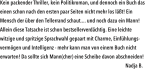 Kein packender Thriller, kein Politikroman, und dennoch ein Buch das einen schon nach den ersten paar Seiten nicht mehr los läßt! Ein Mensch der über den Tellerrand schaut.... und noch dazu ein Mann! Allein diese Tatsache ist schon bestsellerverdächtig. Eine leichte witzige und spritzige Sprachwahl gepaart mit Charme, Einfühlungs- vermögen und Intelligenz - mehr kann man von einem Buch nicht erwarten! Da sollte sich Mann(cher) eine Scheibe davon abschneiden!                                                                                                                                                             
                                                                                                                     Nadja B.