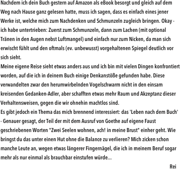 Nachdem ich dein Buch gestern auf Amazon als eBook besorgt und gleich auf dem Weg nach Hause ganz gelesen hatte, muss ich sagen, dass es einfach eines jener Werke ist, welche mich zum Nachdenken und Schmunzeln zugleich bringen. Okay - ich habe untertrieben: Zuerst zum Schmunzeln, dann zum Lachen (mit optional Tränen in den Augen nebst Luftmangel) und einfach nur zum Nicken, da man sich erwischt fühlt und den oftmals (ev. unbewusst) vorgehaltenen Spiegel deutlich vor sich sieht.Meine eigene Reise sieht etwas anders aus und ich bin mit vielen Dingen konfrontiert worden, auf die ich in deinem Buch einige Denkanstöße gefunden habe. Diese verwandelten zwar den herumwirbelnden Vogelschwarm nicht in den einsam kreisenden Gedanken-Adler, aber schafften etwas mehr Raum und Akzeptanz dieser Verhaltensweisen, gegen die wir ohnehin machtlos sind.Es gibt jedoch ein Thema das mich brennend interessiert: das 'Leben nach dem Buch' - Genauer gesagt, der Teil der mit dem Ausruf von Goethe auf eigene Faust geschriebenen Worten "Zwei Seelen wohnen, ach! in meine Brust" einher geht. Wie bringst du das unter einen Hut ohne die Balance zu verlieren? Mich zicken schon manche Leute an, wegen etwas längerer Fingernägel, die ich in meinem Beruf sogar mehr als nur einmal als brauchbar einstufen würde...                                                               
                                                                                                                                                            Rei