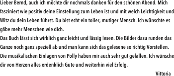 Lieber Bernd, auch ich möchte dir nochmals danken für den schönen Abend. Mich fasziniert wie positiv deine Einstellung zum Leben ist und mit welch Leichtigkeit und Witz du dein Leben führst. Du bist echt ein toller, mutiger Mensch. Ich wünschte es gäbe mehr Menschen wie dich. Das Buch lässt sich wirklich ganz leicht und lässig lesen. Die Bilder dazu runden das Ganze noch ganz speziell ab und man kann sich das gelesene so richtig Vorstellen. Die musikalischen Einlagen von Polly haben mir auch sehr gut gefallen. Ich wünsche dir von Herzen alles erdenklich Gute und weiterhin viel Erfolg.                                                           
                                                                                                                                                  Vittoria