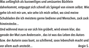 Was anfänglich als kurzweiliges und amüsantes Büchlein daherkommt, entpuppt sich schnell als Spiegel von einem selbst. Wie gehe ich mit mir um, wie sehe ich mich selbst, wo sind meine Schubladen die ich meistens gerne bediene und Menschen, zack zack hineinstecke...Und während man so vor sich hin grübelt, wird einem klar, das gerade der Mut zum Anderssein , das ist was das Leben des Autors bzw. der Autorin sooo bunt, so schillernd, sooo lebensfroh macht und vor allem auch ansteckt...                                                                     Angie S.