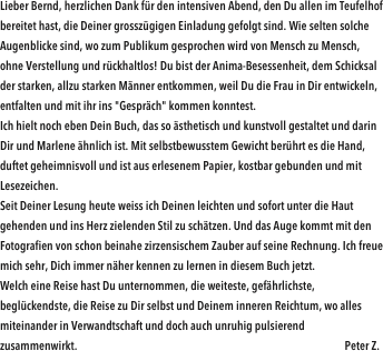 Lieber Bernd, herzlichen Dank für den intensiven Abend, den Du allen im Teufelhof bereitet hast, die Deiner grosszügigen Einladung gefolgt sind. Wie selten solche Augenblicke sind, wo zum Publikum gesprochen wird von Mensch zu Mensch, ohne Verstellung und rückhaltlos! Du bist der Anima-Besessenheit, dem Schicksal der starken, allzu starken Männer entkommen, weil Du die Frau in Dir entwickeln, entfalten und mit ihr ins "Gespräch" kommen konntest. Ich hielt noch eben Dein Buch, das so ästhetisch und kunstvoll gestaltet und darin Dir und Marlene ähnlich ist. Mit selbstbewusstem Gewicht berührt es die Hand, duftet geheimnisvoll und ist aus erlesenem Papier, kostbar gebunden und mit Lesezeichen. Seit Deiner Lesung heute weiss ich Deinen leichten und sofort unter die Haut gehenden und ins Herz zielenden Stil zu schätzen. Und das Auge kommt mit den Fotografien von schon beinahe zirzensischem Zauber auf seine Rechnung. Ich freue mich sehr, Dich immer näher kennen zu lernen in diesem Buch jetzt. Welch eine Reise hast Du unternommen, die weiteste, gefährlichste, beglückendste, die Reise zu Dir selbst und Deinem inneren Reichtum, wo alles miteinander in Verwandtschaft und doch auch unruhig pulsierend zusammenwirkt.                                                                                                                Peter Z.