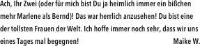 Ach, Ihr Zwei (oder für mich bist Du ja heimlich immer ein bißchen mehr Marlene als Bernd)! Das war herrlich anzusehen! Du bist eine der tollsten Frauen der Welt. Ich hoffe immer noch sehr, dass wir uns eines Tages mal begegnen!                                                               Maike W.